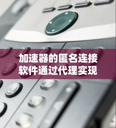 加速器的匿名连接软件通过代理实现对用户设备的权限管理和访问控制。以下是对加速器中匿名连接软件的详细分析