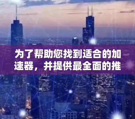 为了帮助您找到适合的加速器，并提供最全面的推荐，以下是一些关键信息和建议
