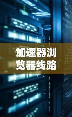 加速器浏览器线路选择，技术指南与实用技巧