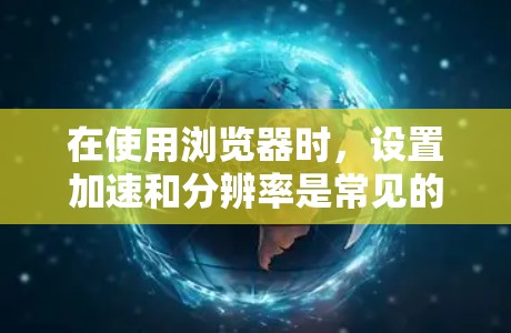 在使用浏览器时，设置加速和分辨率是常见的操作步骤，以下是详细的指导