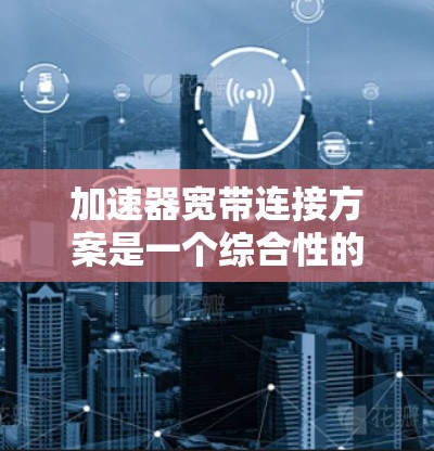 加速器宽带连接方案是一个综合性的技术解决方案，旨在通过优化网络连接和数据传输来提升用户体验。以下是对该方案的详细分步说明