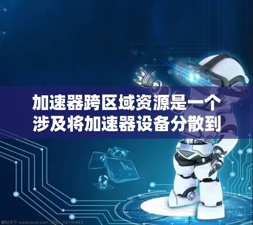 加速器跨区域资源是一个涉及将加速器设备分散到多个地理位置以实现资源高效分配和利用的问题。以下是对该问题的详细分析和解决方案