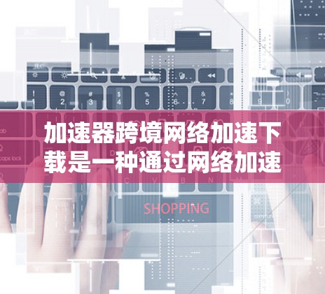 加速器跨境网络加速下载是一种通过网络加速工具提升下载速度的工具，适用于普通用户难以获得更好的网络连接情况。以下是对该主题的详细总结和建议