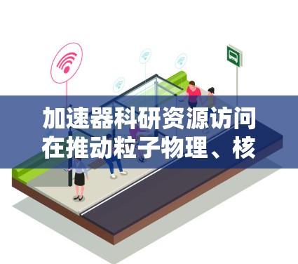 加速器科研资源访问在推动粒子物理、核物理和高能物理等领域的研究和科学进步中扮演着重要角色。以下是对其重要性的详细分析和总结