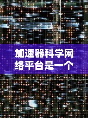 加速器科学网络平台是一个开放的加速器科学平台，致力于加速器研究、开发和应用。以下是关于该平台的详细说明