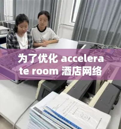 为了优化 accelerate room 酒店网络,可以从以下几个方面入手