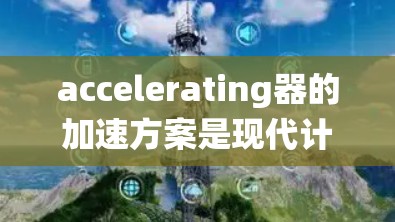 accelerating器的加速方案是现代计算机系统中提高性能的重要工具，主要分为CPU、GPU和TPC三种主要部件，以及它们的配置、性能提升和应用场景。以下是对加速器的系统性分析