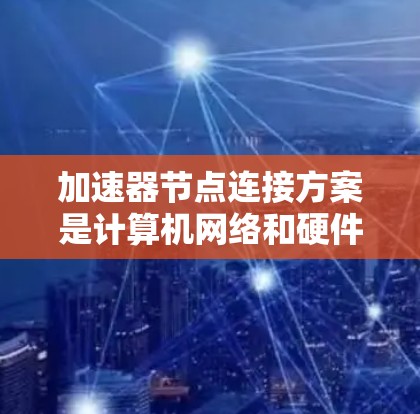 加速器节点连接方案是计算机网络和硬件设计中的重要组成部分,主要用于提升计算机性能。以下是对加速器节点连接方案的详细总结