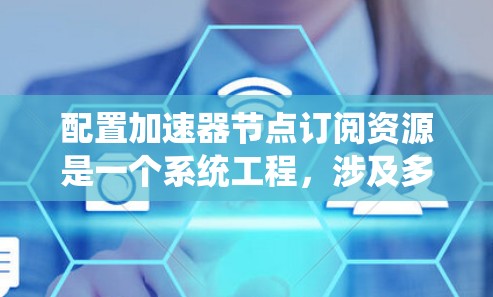 配置加速器节点订阅资源是一个系统工程,涉及多个步骤,需详细规划以确保资源的正确订阅和使用。以下是对该过程的详细分步指南