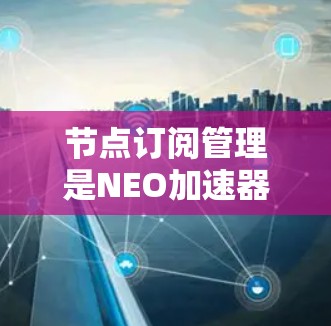 节点订阅管理是NEO加速器设备中用于管理连接到数据链路的节点,确保数据传输和处理的高效和安全。以下是对节点订阅管理的详细总结