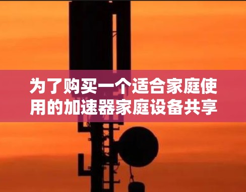 为了购买一个适合家庭使用的加速器家庭设备共享设备，以下是一个清晰的步骤指南