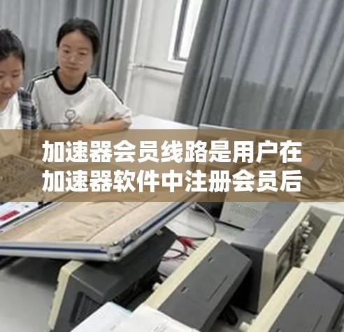 加速器会员线路是用户在加速器软件中注册会员后，可以享受的特定功能连接的途径。以下是一个详细的内容概述