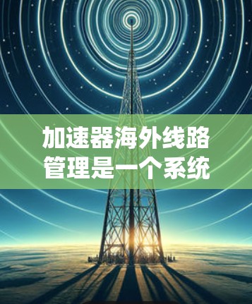 加速器海外线路管理是一个系统性的过程,旨在确保每个海外加速器的安全、有效、兼容和合规。以下是详细的步骤说明