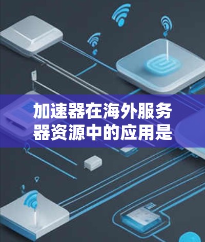 加速器在海外服务器资源中的应用是一个复杂但重要的领域,涉及多个方面,以下是对该领域的一些详细总结和分析