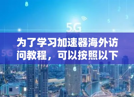 为了学习加速器海外访问教程,可以按照以下步骤进行系统的学习和实践 为了学习加速器海外访问教程,可以按照以下步骤进行系统的学习和实践
