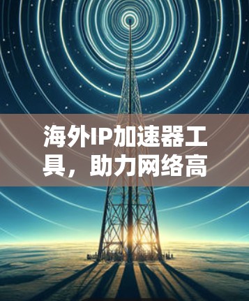 海外IP加速器工具,助力网络高效切换