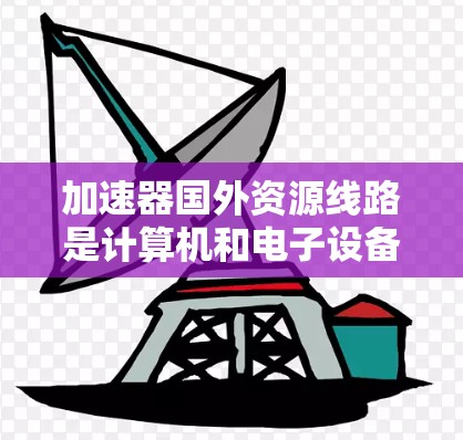 加速器国外资源线路是计算机和电子设备中的加速器，广泛应用于数据传输、存储和计算领域。这些加速器在国外被部署到全球网络中，提供高效的数据处理和处理能力。以下是对加速器国外资源线路的详细分析