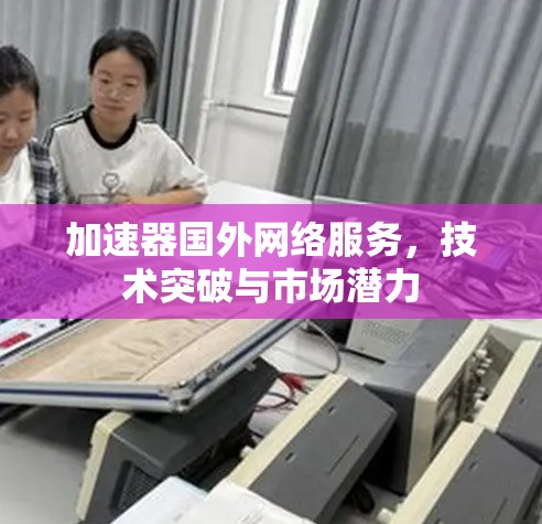 加速器国外网络服务，技术突破与市场潜力