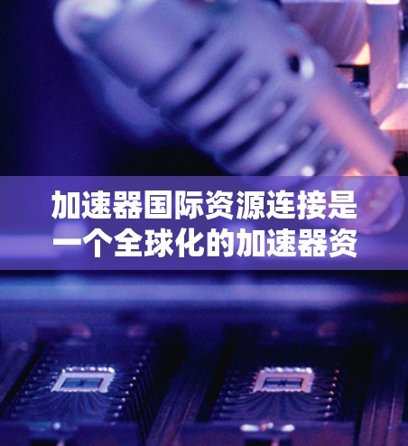 加速器国际资源连接是一个全球化的加速器资源共享机制,旨在通过国际标准和协议,促进加速器制造商和维护人员之间的资源共享和管理。以下是该机制的主要组成部分及其影响 加速器国际资源连接是一个全球化的加速器资源共享机制,旨在通过国际标准和协议,促进加速器制造商和维护人员之间的资源共享和管理。以下是该机制的主要组成部分及其影响