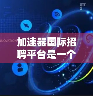加速器国际招聘平台是一个旨在帮助求职者更快找到合适工作或职位的综合工具，尤其适合国际求职者。以下是一个结构化的总结，涵盖该平台的主要特点和优势