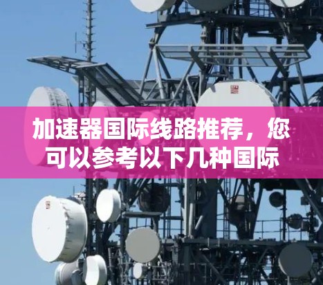 加速器国际线路推荐，您可以参考以下几种国际加速器，这些工具通常支持国际语言、不同平台（如移动、PC、云）以及多种服务类型，包括企业级加速、用户迁移等