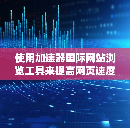 使用加速器国际网站浏览工具来提高网页速度是一个系统化的过程,可以如下进行