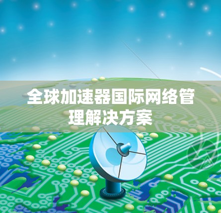 全球加速器国际网络管理解决方案 全球加速器国际网络管理解决方案