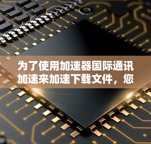 为了使用加速器国际通讯加速来加速下载文件,您可以按照以下步骤进行操作 为了使用加速器国际通讯加速来加速下载文件,您可以按照以下步骤进行操作