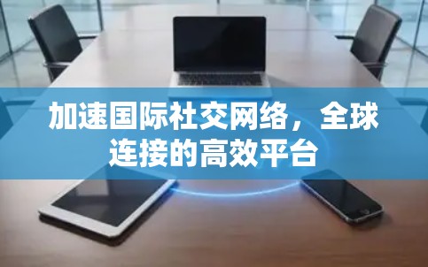 加速国际社交网络，全球连接的高效平台