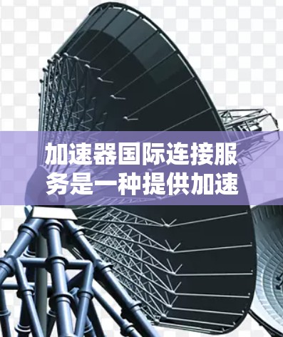 加速器国际连接服务是一种提供加速工具的网络服务，主要应用于快速下载、上传、处理视频和音频等任务。以下是关于该服务的详细信息