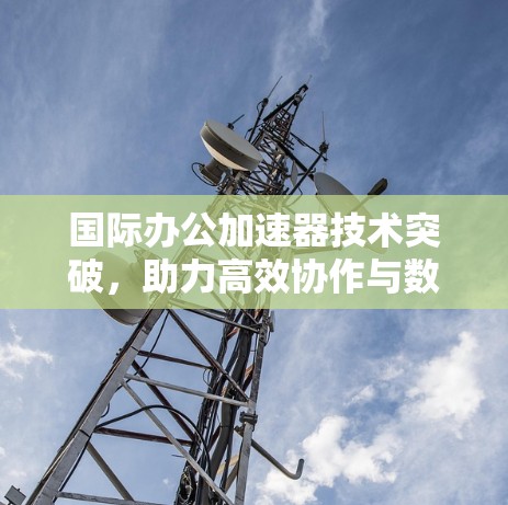 国际办公加速器技术突破,助力高效协作与数据共享 国际办公加速器技术突破,助力高效协作与数据共享