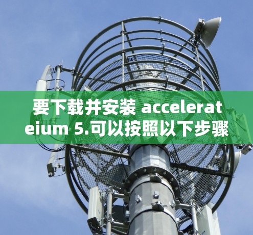 要下载并安装 accelerateium 5.可以按照以下步骤进行