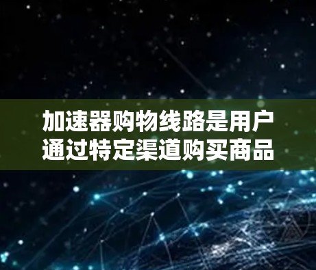 加速器购物线路是用户通过特定渠道购买商品的途径,以下是一些常见的加速器购物线路及其特点 加速器购物线路是用户通过特定渠道购买商品的途径,以下是一些常见的加速器购物线路及其特点