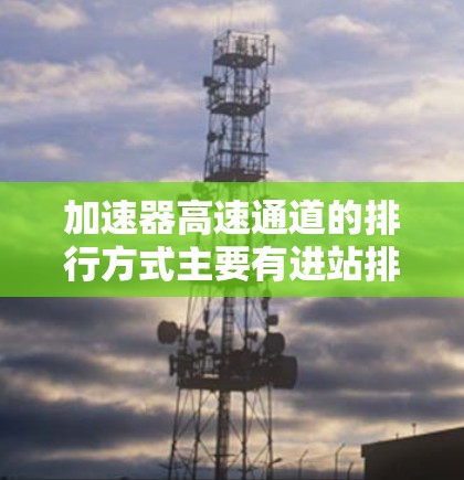加速器高速通道的排行方式主要有进站排列、穿行排列和转道排列，每种排列方式各有其特点和适用场景。以下是详细的解释
