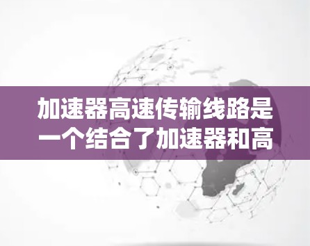 加速器高速传输线路是一个结合了加速器和高速传输线路的概念，主要探讨了如何利用加速器在高速传输系统中发挥重要作用。以下是对这一概念的详细分析