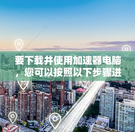 要下载并使用加速器电脑，您可以按照以下步骤进行