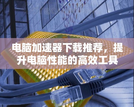 电脑加速器下载推荐，提升电脑性能的高效工具