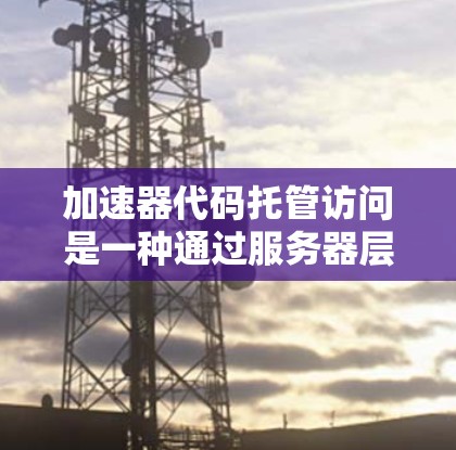 加速器代码托管访问是一种通过服务器层实现的应用程序从服务器上调用第三方代码的机制，确保客户端的访问是合法和安全的。以下是对该主题的详细总结