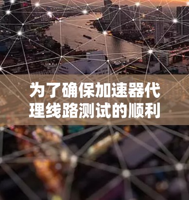 为了确保加速器代理线路测试的顺利进行，以下是一个结构化的总结和步骤指南