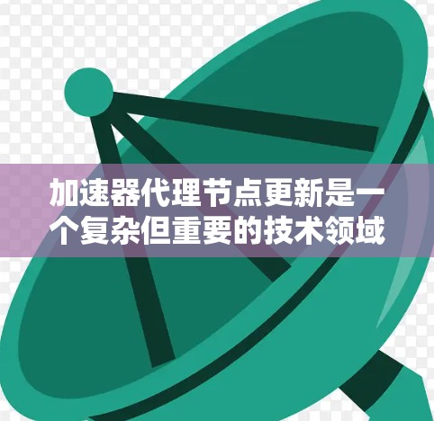 加速器代理节点更新是一个复杂但重要的技术领域，涉及多个步骤和知识。以下是对加速器代理节点更新的详细总结