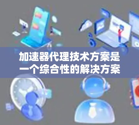 加速器代理技术方案是一个综合性的解决方案，旨在通过技术手段提升计算机应用的运行效率。以下是对加速器代理技术方案的详细分析和总结