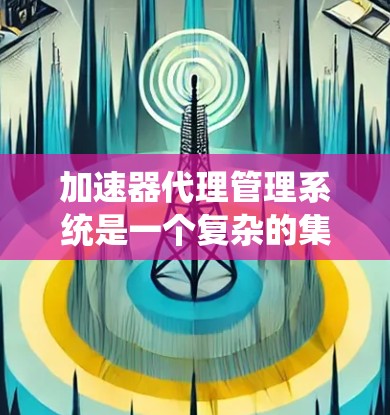 加速器代理管理系统是一个复杂的集成式软件平台，主要用于管理加速器代理，以确保它们的使用符合特定规则和合规要求。以下是该系统的详细概述