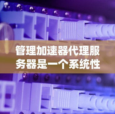 管理加速器代理服务器是一个系统性的过程,旨在确保代理服务器高效运行以提供最佳的下载体验。以下是逐步的管理步骤