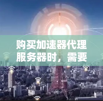 购买加速器代理服务器时，需要综合考虑多个因素，以确保最优选择。以下是详细的步骤指南