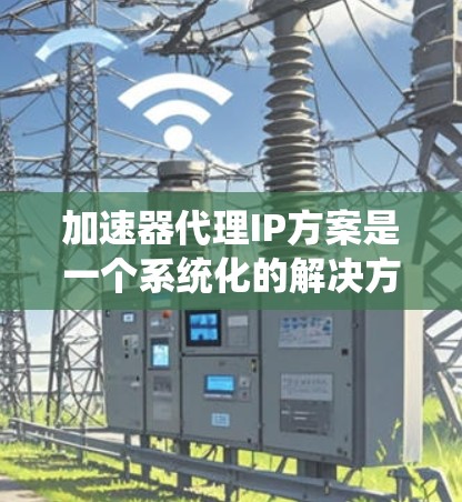加速器代理IP方案是一个系统化的解决方案，旨在通过IP地址管理加速工具的访问，确保下载不受服务器拒绝的影响，同时保障用户的安全。以下是对该方案的详细说明