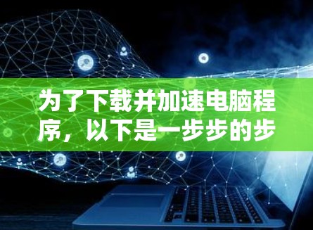 为了下载并加速电脑程序，以下是一步步的步骤和建议
