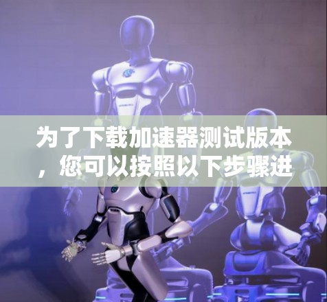 为了下载加速器测试版本，您可以按照以下步骤进行