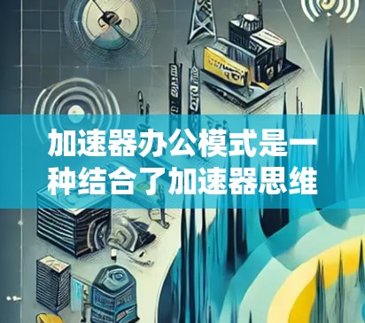 加速器办公模式是一种结合了加速器思维模式和办公室工作的高效工作方式,旨在优化流程、提高效率和持续改进。以下是对该模式的系统性总结 加速器办公模式是一种结合了加速器思维模式和办公室工作的高效工作方式,旨在优化流程、提高效率和持续改进。以下是对该模式的系统性总结