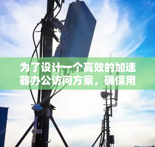 为了设计一个高效的加速器办公访问方案，确保用户高效、便捷地访问办公环境，以下是一个详细的方案设计