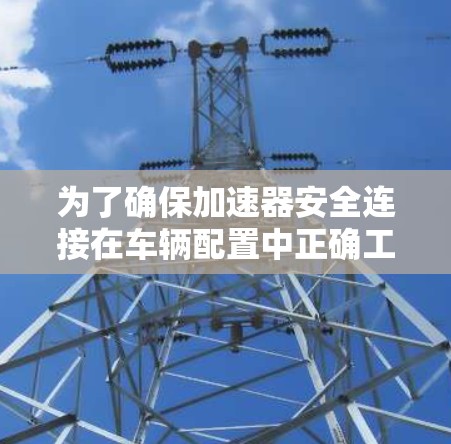 为了确保加速器安全连接在车辆配置中正确工作,以下是一个详细的步骤指南 为了确保加速器安全连接在车辆配置中正确工作,以下是一个详细的步骤指南